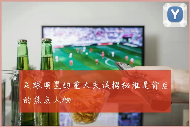 足球明星的重大失误揭秘谁是背后的焦点人物