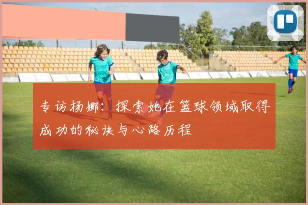 专访杨娜：探索她在篮球领域取得成功的秘诀与心路历程
