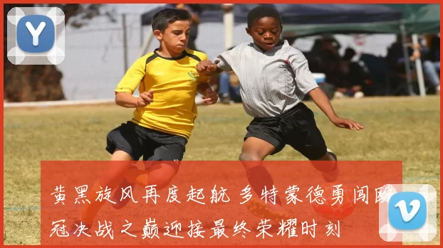 黄黑旋风再度起航 多特蒙德勇闯欧冠决战之巅迎接最终荣耀时刻