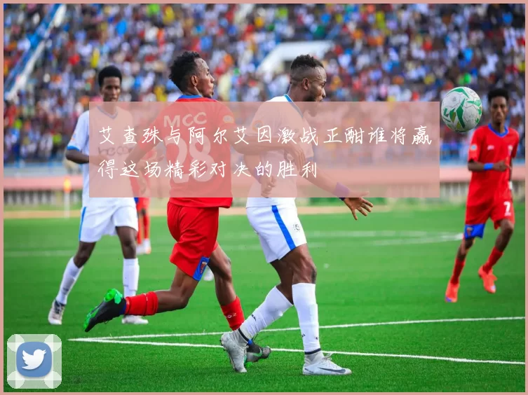 艾查殊与阿尔艾因激战正酣谁将赢得这场精彩对决的胜利