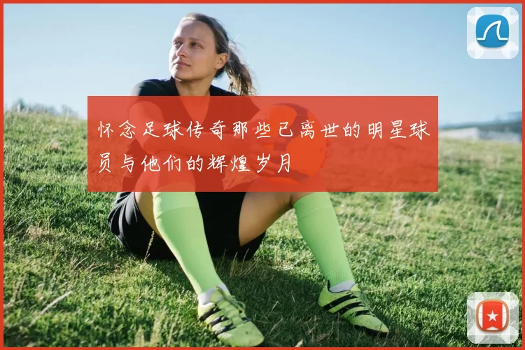 怀念足球传奇那些已离世的明星球员与他们的辉煌岁月