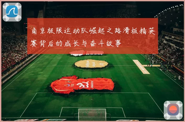 南京极限运动队崛起之路滑板精英赛背后的成长与奋斗故事