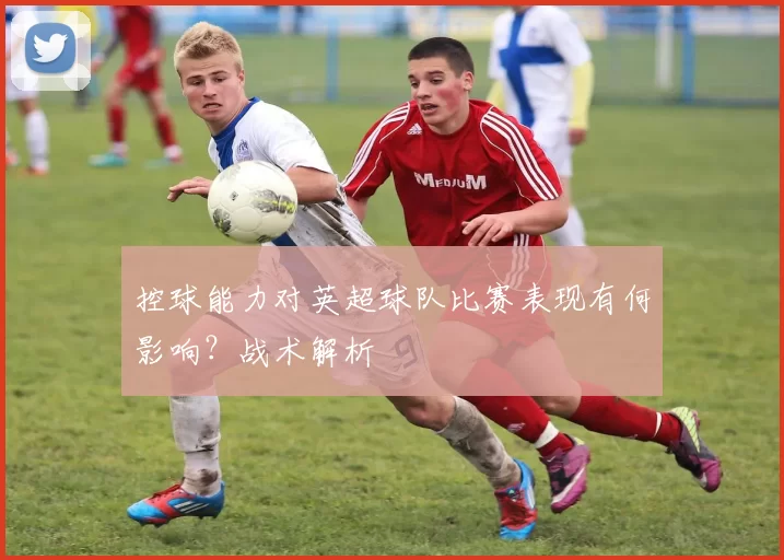 控球能力对英超球队比赛表现有何影响？战术解析