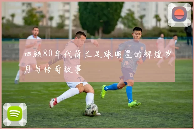 回顾80年代荷兰足球明星的辉煌岁月与传奇故事
