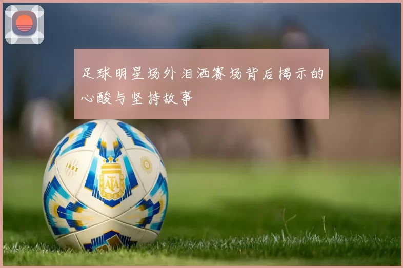 足球明星场外泪洒赛场背后揭示的心酸与坚持故事