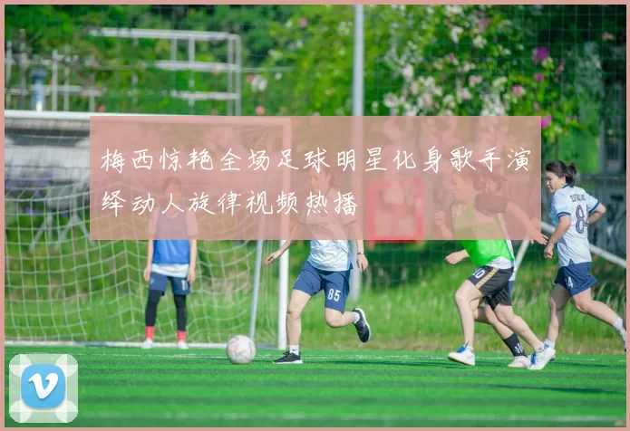 梅西惊艳全场足球明星化身歌手演绎动人旋律视频热播