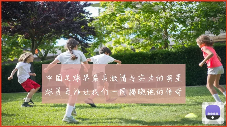 中国足球界最具激情与实力的明星球员是谁让我们一同揭晓他的传奇故事