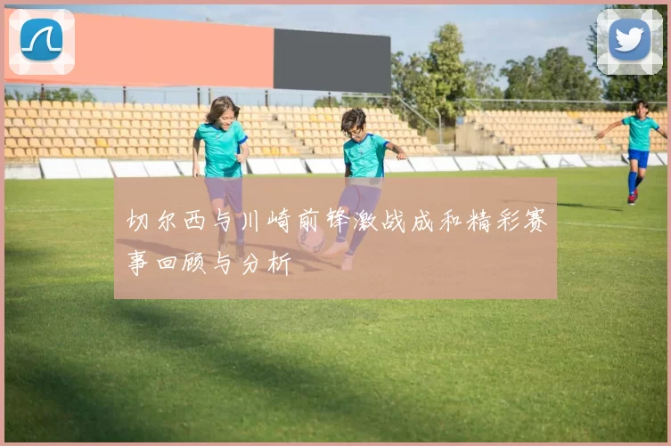 切尔西与川崎前锋激战成和精彩赛事回顾与分析
