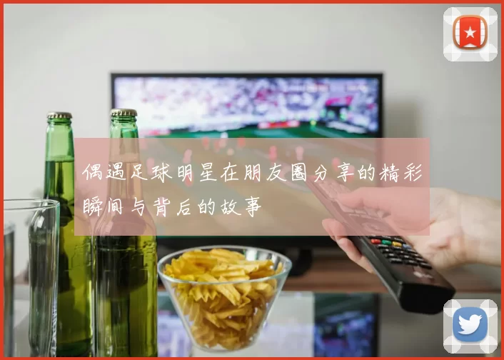 偶遇足球明星在朋友圈分享的精彩瞬间与背后的故事