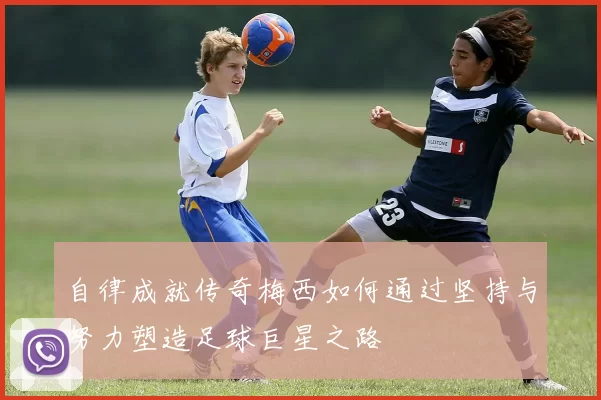 自律成就传奇梅西如何通过坚持与努力塑造足球巨星之路
