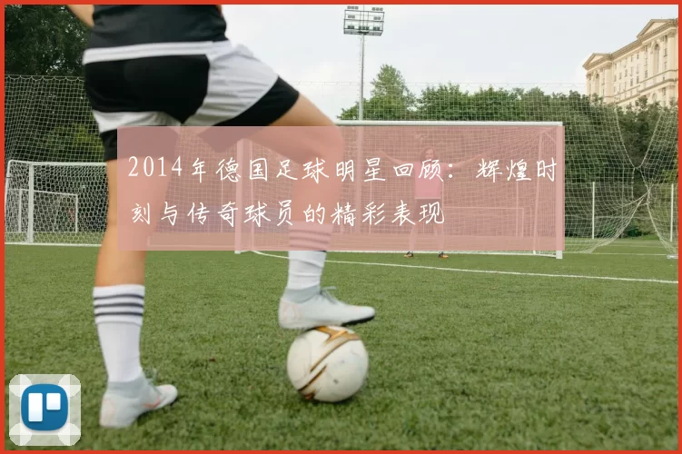 2014年德国足球明星回顾：辉煌时刻与传奇球员的精彩表现