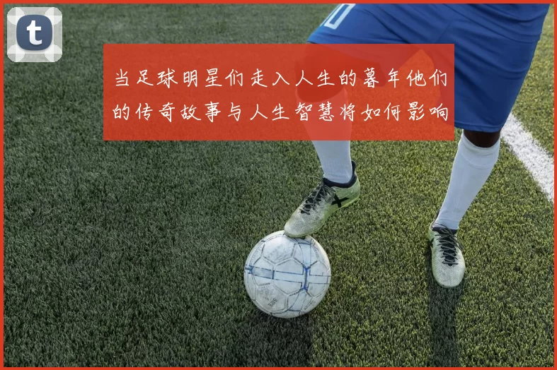 当足球明星们走入人生的暮年他们的传奇故事与人生智慧将如何影响后辈球员