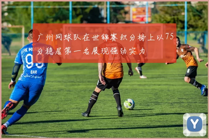 广州网球队在世锦赛积分榜上以75分稳居第一名展现强劲实力
