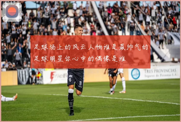足球场上的风云人物谁是最帅气的足球明星你心中的偶像是谁