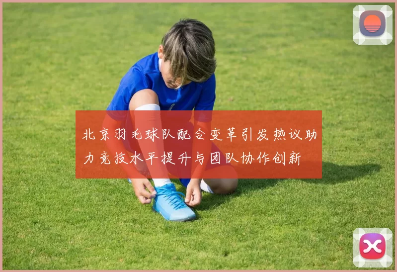 北京羽毛球队配合变革引发热议助力竞技水平提升与团队协作创新