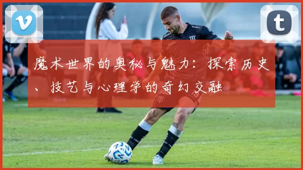 魔术世界的奥秘与魅力：探索历史、技艺与心理学的奇幻交融