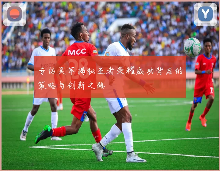 专访吴军揭秘王者荣耀成功背后的策略与创新之路