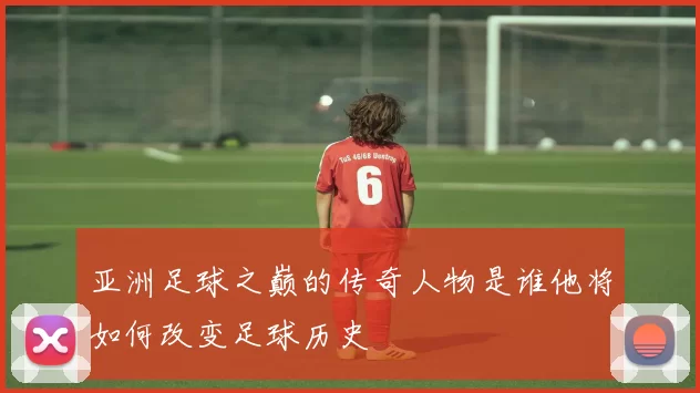 亚洲足球之巅的传奇人物是谁他将如何改变足球历史