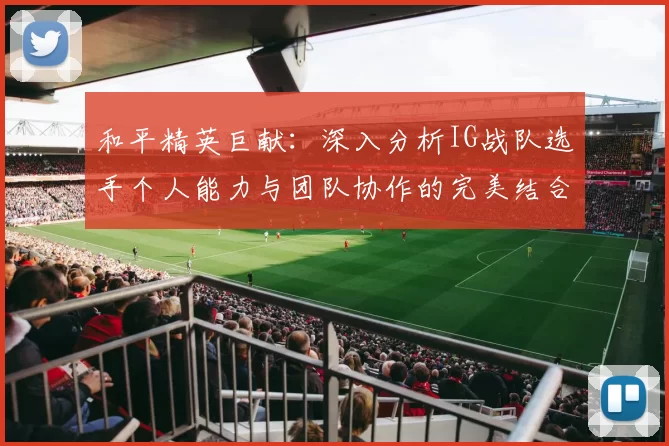 和平精英巨献：深入分析IG战队选手个人能力与团队协作的完美结合