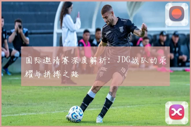 国际邀请赛深度解析：JDG战队的荣耀与拼搏之路