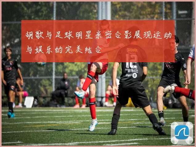 胡歌与足球明星亲密合影展现运动与娱乐的完美结合