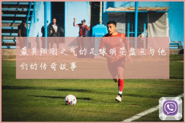 最具阳刚之气的足球明星盘点与他们的传奇故事