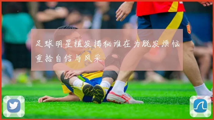 足球明星植发揭秘谁在为脱发烦恼重拾自信与风采