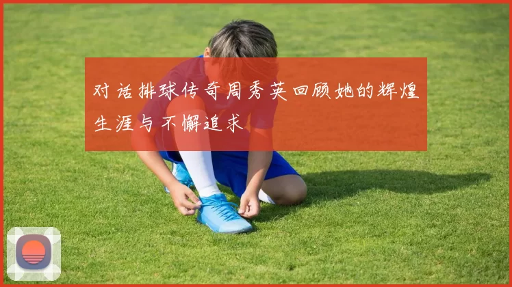 对话排球传奇周秀英回顾她的辉煌生涯与不懈追求