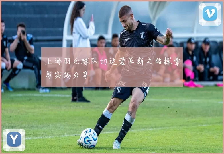 上海羽毛球队的运营革新之路探索与实践分享