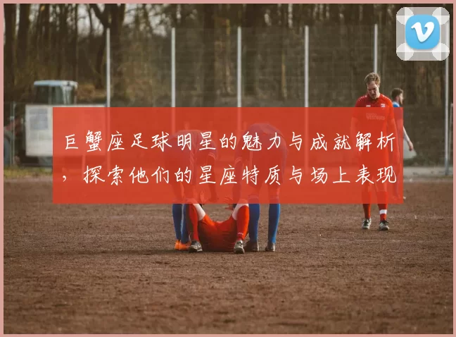巨蟹座足球明星的魅力与成就解析，探索他们的星座特质与场上表现