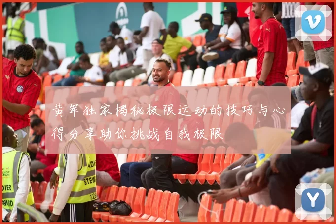 黄军独家揭秘极限运动的技巧与心得分享助你挑战自我极限
