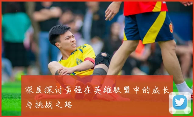 深度探讨黄强在英雄联盟中的成长与挑战之路