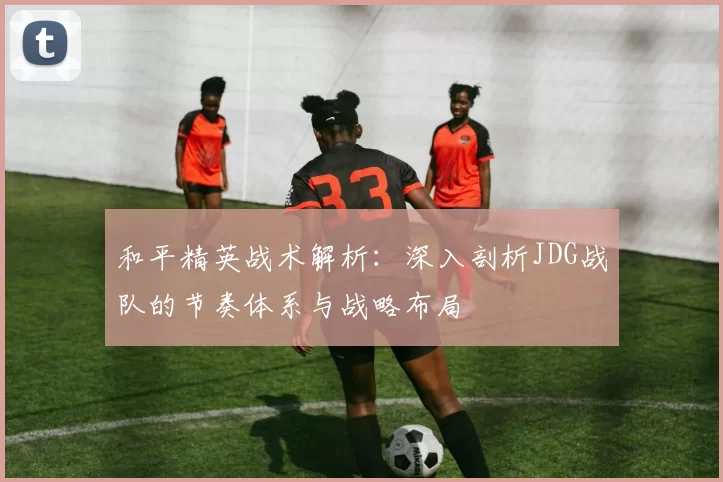 和平精英战术解析：深入剖析JDG战队的节奏体系与战略布局
