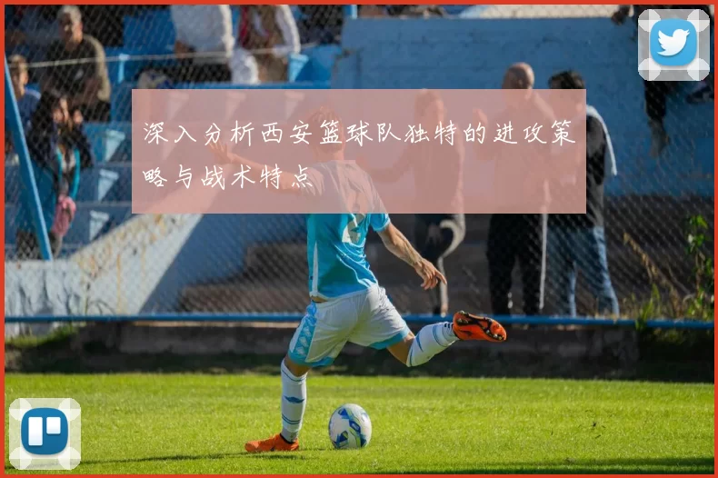 深入分析西安篮球队独特的进攻策略与战术特点