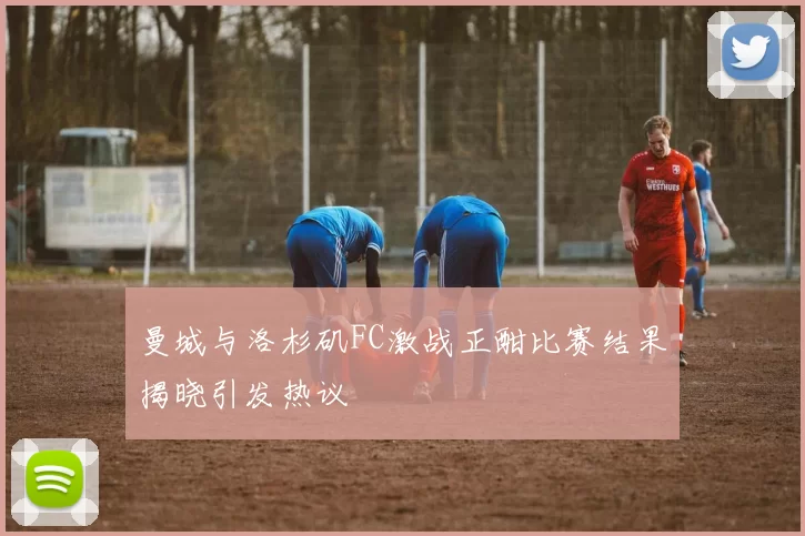 曼城与洛杉矶FC激战正酣比赛结果揭晓引发热议